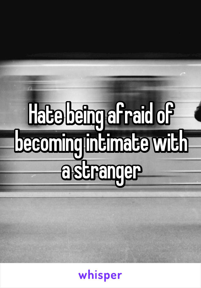 Hate being afraid of becoming intimate with a stranger