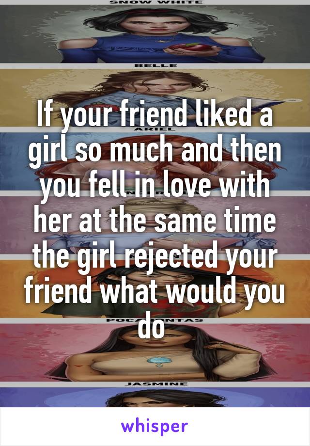 If your friend liked a girl so much and then you fell in love with her at the same time the girl rejected your friend what would you do 