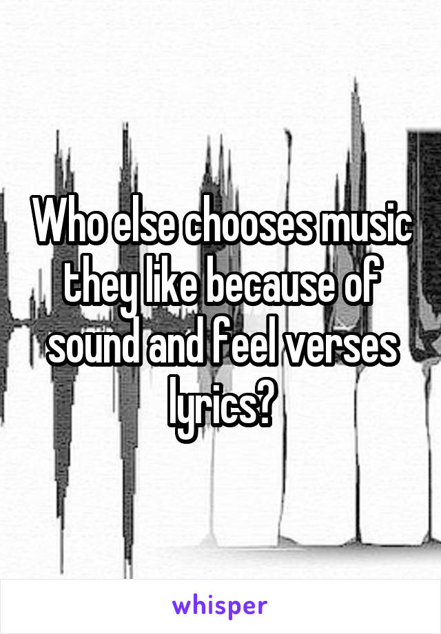 Who else chooses music they like because of sound and feel verses lyrics?