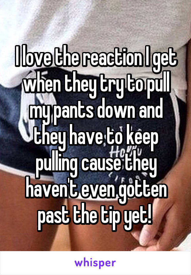 I love the reaction I get when they try to pull my pants down and they have to keep pulling cause they haven't even gotten past the tip yet! 