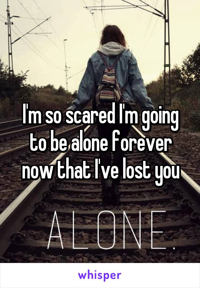 I'm so scared I'm going to be alone forever now that I've lost you