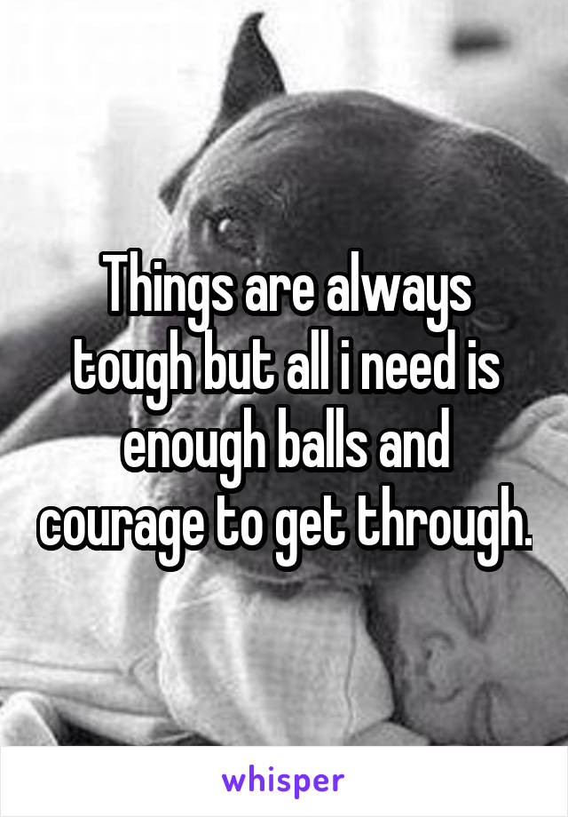 Things are always tough but all i need is enough balls and courage to get through.