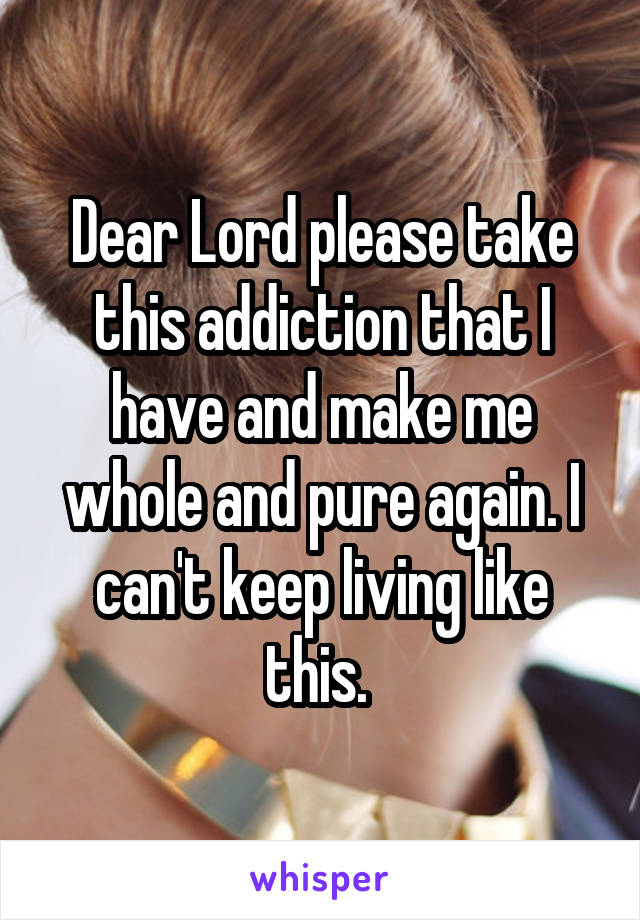 Dear Lord please take this addiction that I have and make me whole and pure again. I can't keep living like this. 