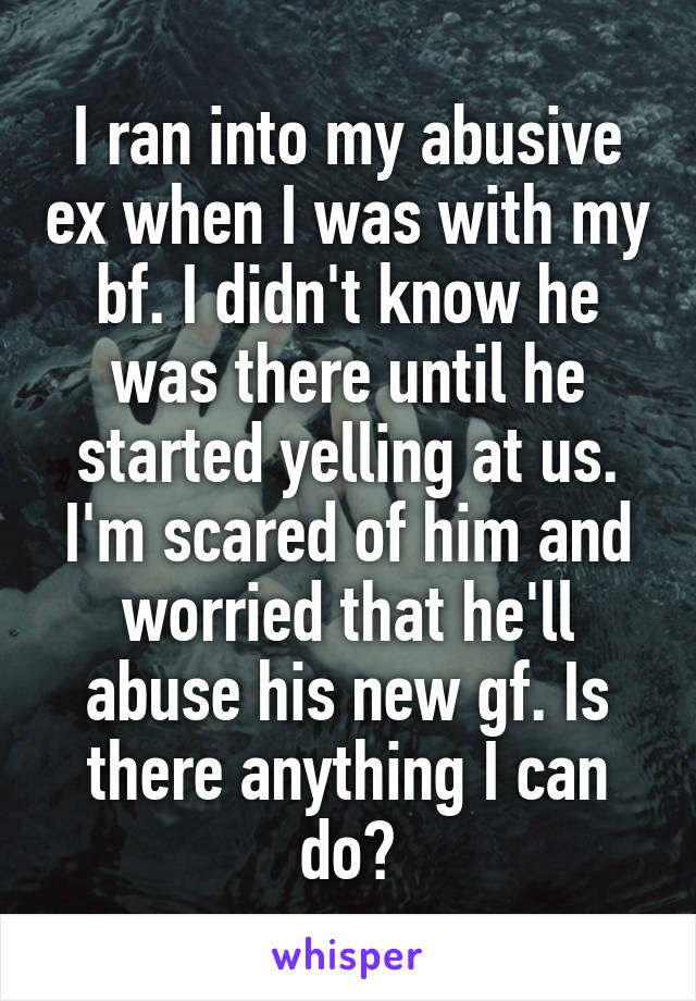 I ran into my abusive ex when I was with my bf. I didn't know he was there until he started yelling at us. I'm scared of him and worried that he'll abuse his new gf. Is there anything I can do?