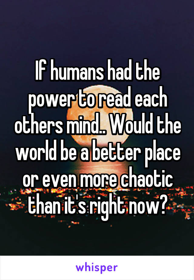 If humans had the power to read each others mind.. Would the world be a better place or even more chaotic than it's right now?