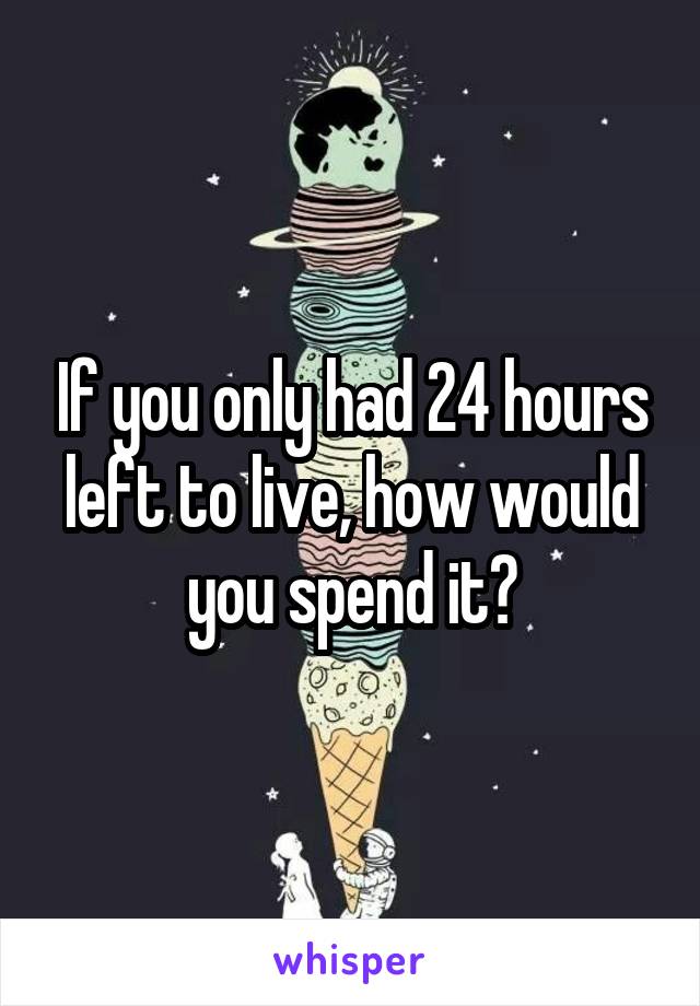 If you only had 24 hours left to live, how would you spend it?