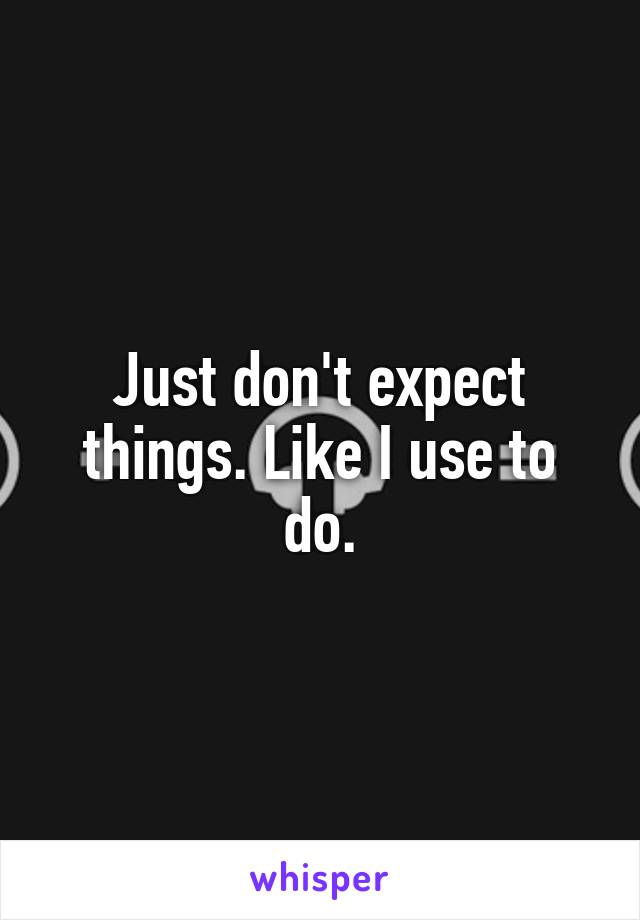Just don't expect things. Like I use to do.