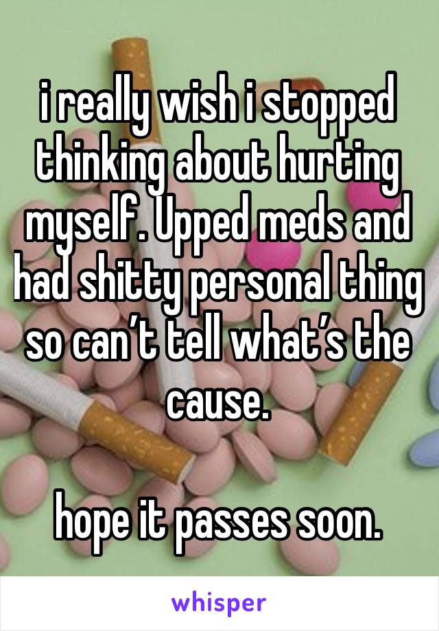 i really wish i stopped thinking about hurting myself. Upped meds and had shitty personal thing so can’t tell what’s the cause. 

hope it passes soon. 
