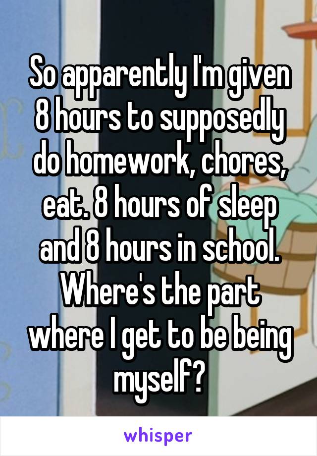 So apparently I'm given 8 hours to supposedly do homework, chores, eat. 8 hours of sleep and 8 hours in school. Where's the part where I get to be being myself?