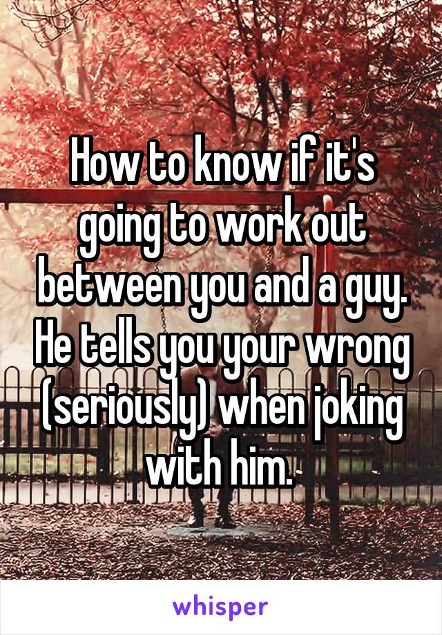 How to know if it's going to work out between you and a guy. He tells you your wrong (seriously) when joking with him. 