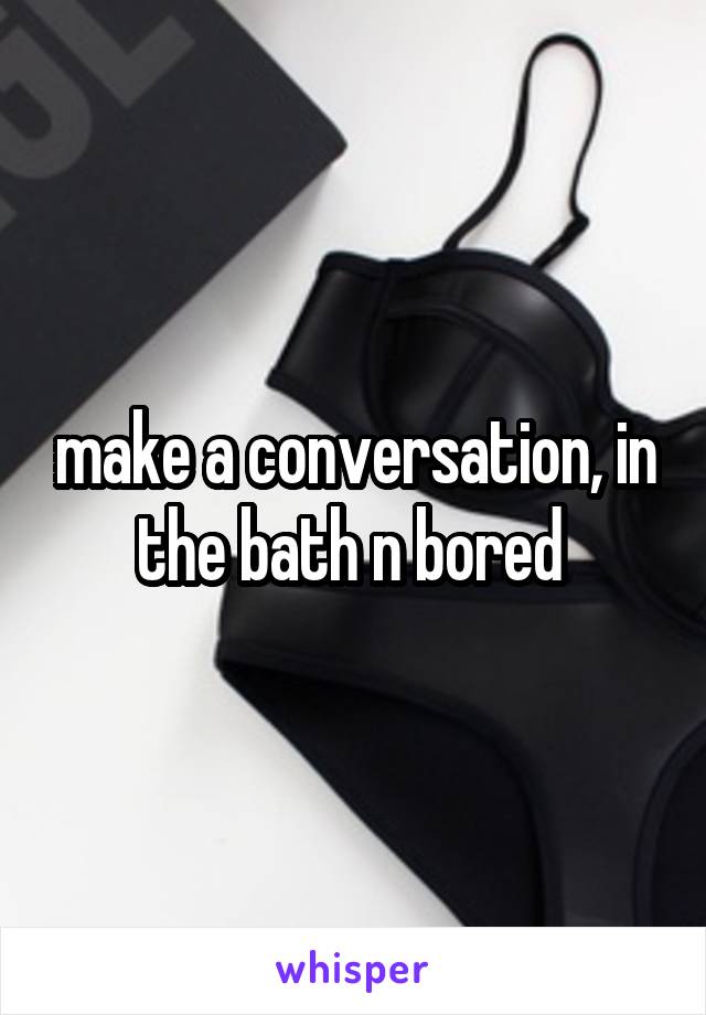 make a conversation, in the bath n bored 