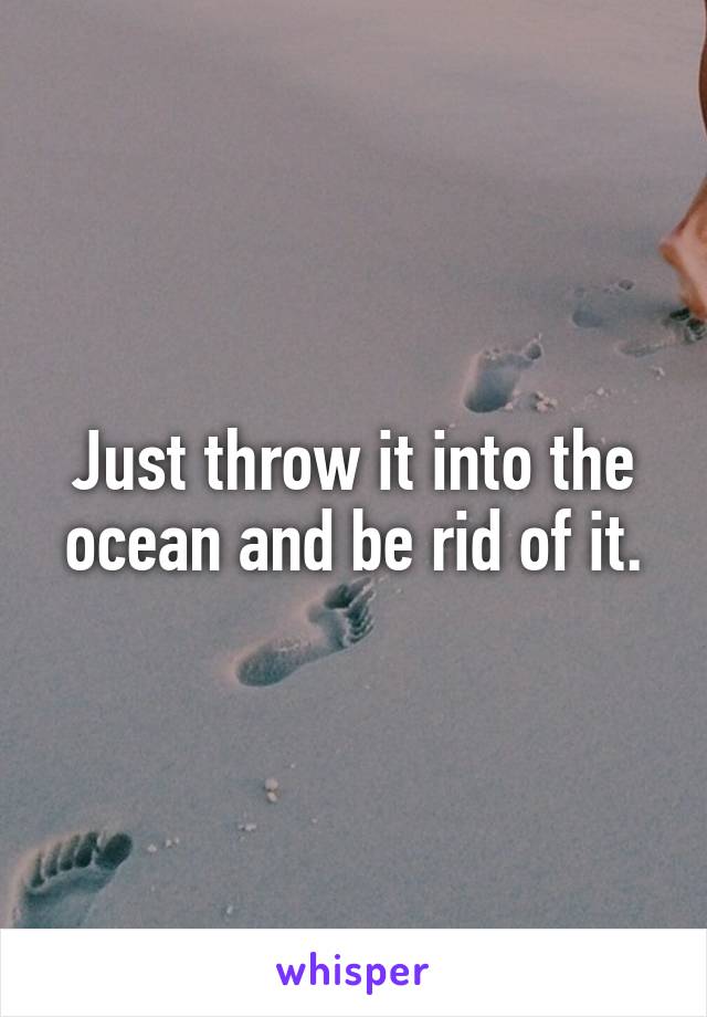 Just throw it into the ocean and be rid of it.