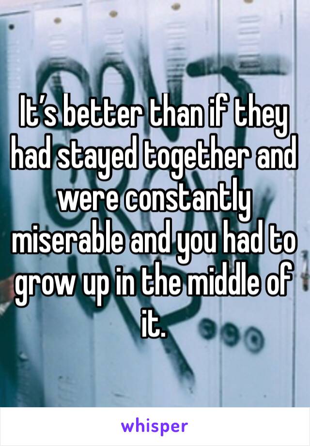 It’s better than if they had stayed together and were constantly miserable and you had to grow up in the middle of it.