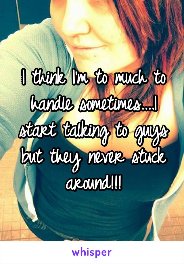 I think I'm to much to handle sometimes....I start talking to guys but they never stuck around!!!
