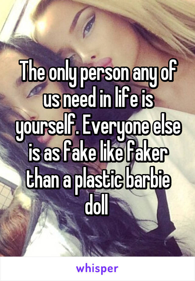 The only person any of us need in life is yourself. Everyone else is as fake like faker than a plastic barbie doll 