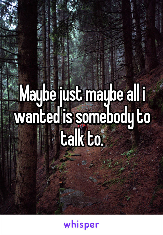 Maybe just maybe all i wanted is somebody to talk to.