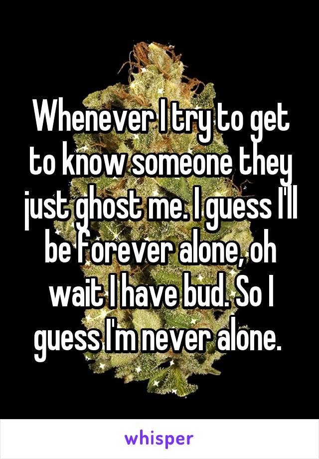Whenever I try to get to know someone they just ghost me. I guess I'll be forever alone, oh wait I have bud. So I guess I'm never alone. 