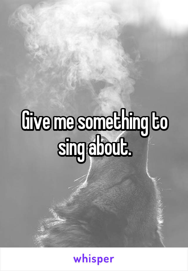 Give me something to sing about.