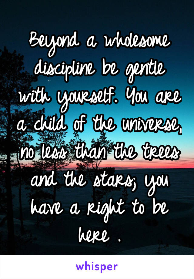 Beyond a wholesome discipline be gentle with yourself. You are a child of the universe, no less than the trees and the stars; you have a right to be here .