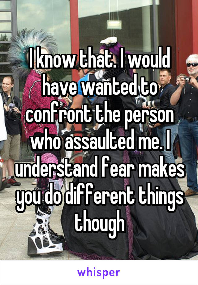 I know that. I would have wanted to confront the person who assaulted me. I understand fear makes you do different things though