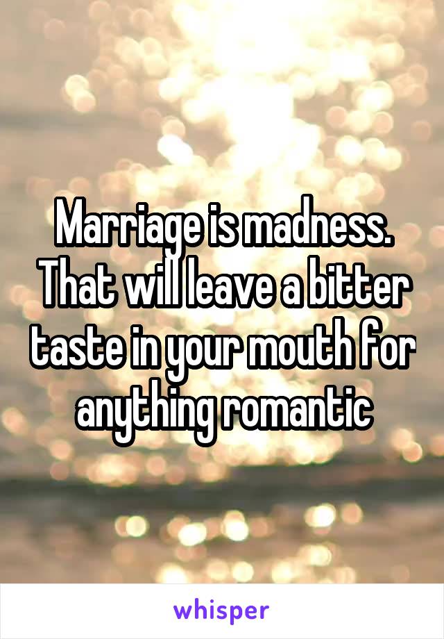 Marriage is madness. That will leave a bitter taste in your mouth for anything romantic