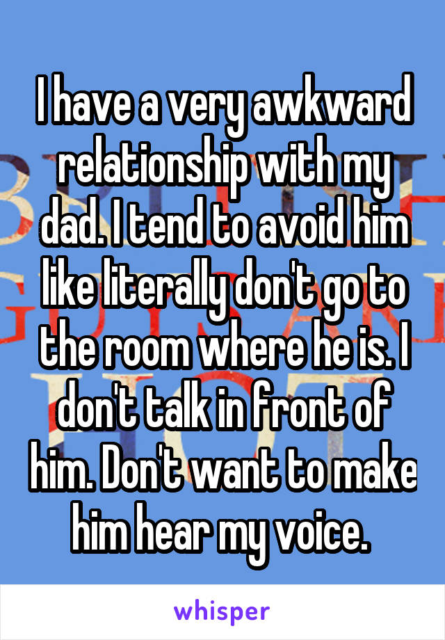 I have a very awkward relationship with my dad. I tend to avoid him like literally don't go to the room where he is. I don't talk in front of him. Don't want to make him hear my voice. 