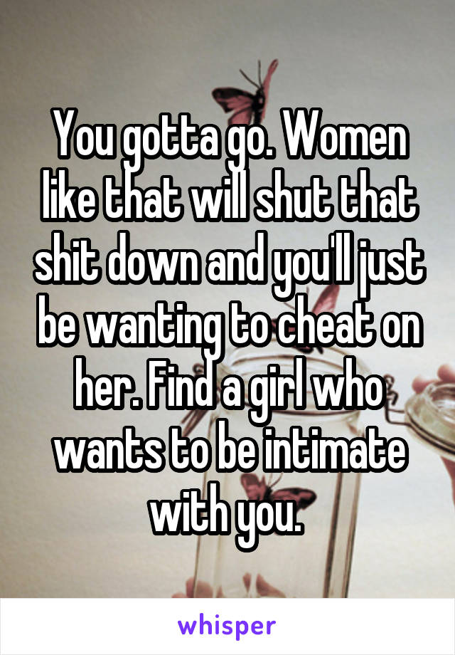 You gotta go. Women like that will shut that shit down and you'll just be wanting to cheat on her. Find a girl who wants to be intimate with you. 