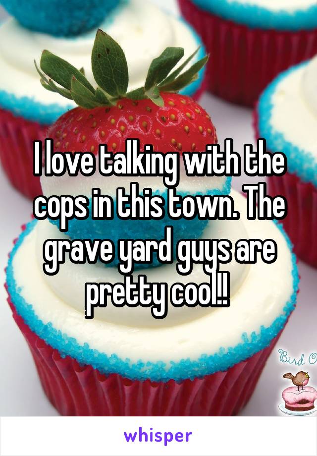 I love talking with the cops in this town. The grave yard guys are pretty cool!! 