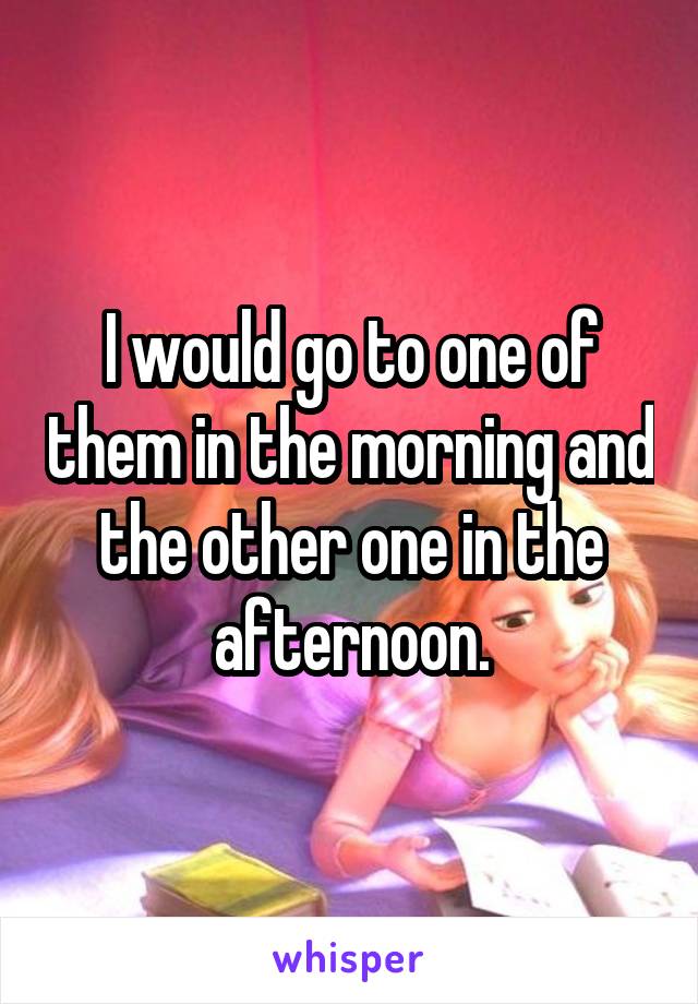 I would go to one of them in the morning and the other one in the afternoon.