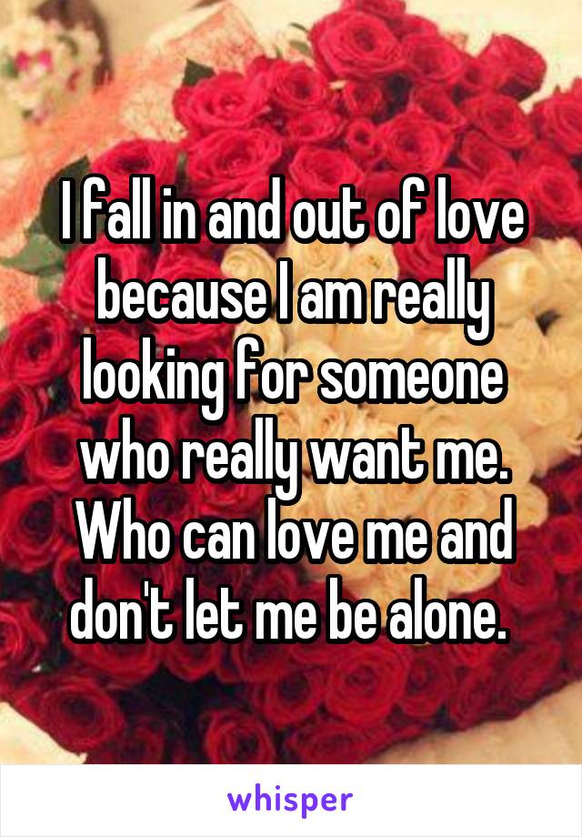 I fall in and out of love because I am really looking for someone who really want me. Who can love me and don't let me be alone. 
