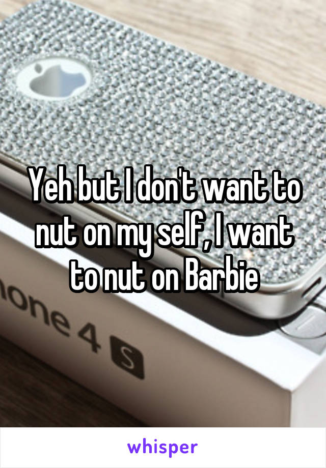Yeh but I don't want to nut on my self, I want to nut on Barbie