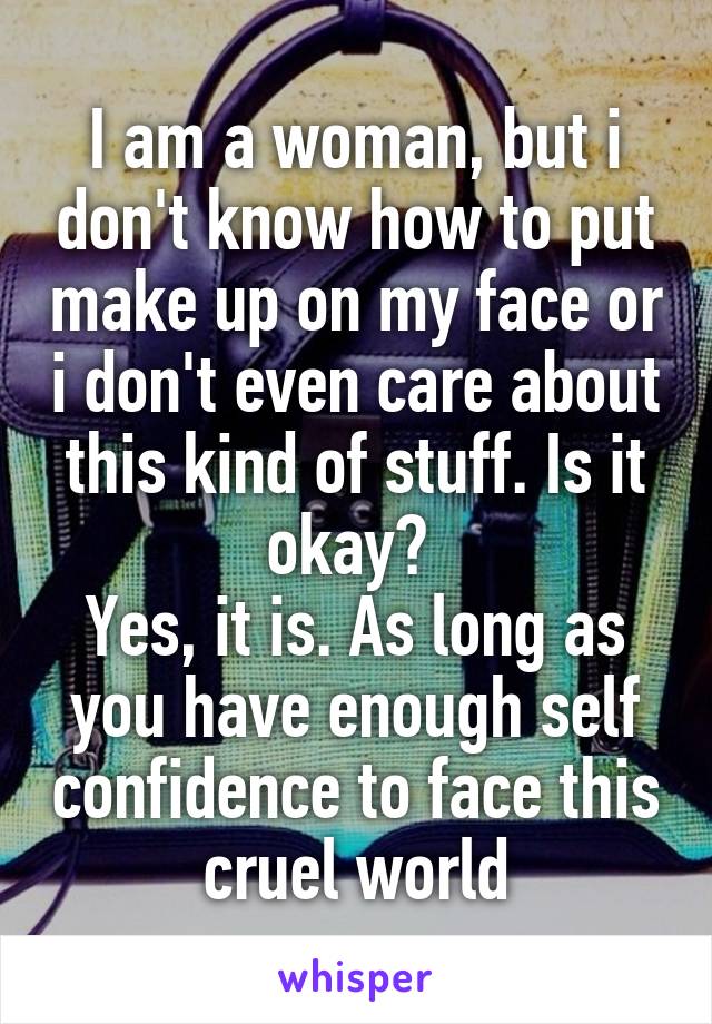 I am a woman, but i don't know how to put make up on my face or i don't even care about this kind of stuff. Is it okay? 
Yes, it is. As long as you have enough self confidence to face this cruel world