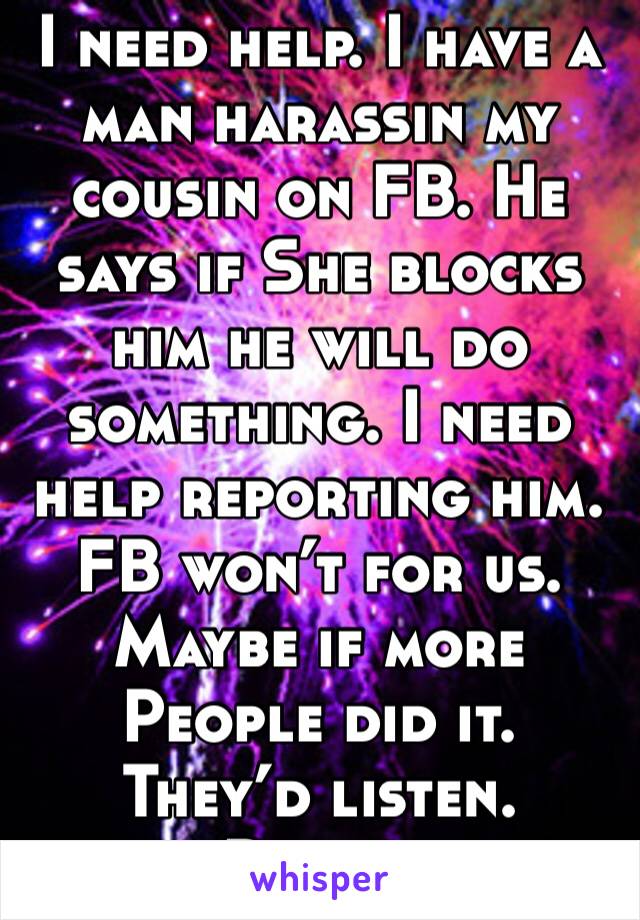 I need help. I have a man harassin my cousin on FB. He says if She blocks him he will do something. I need help reporting him. FB won’t for us. Maybe if more
People did it. They’d listen.
Please