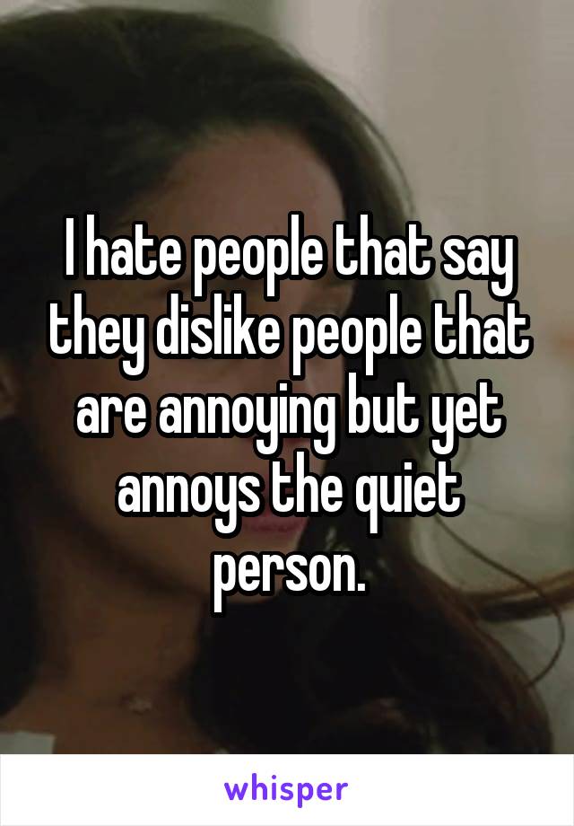 I hate people that say they dislike people that are annoying but yet annoys the quiet person.