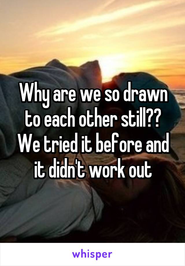 Why are we so drawn to each other still?? We tried it before and it didn't work out