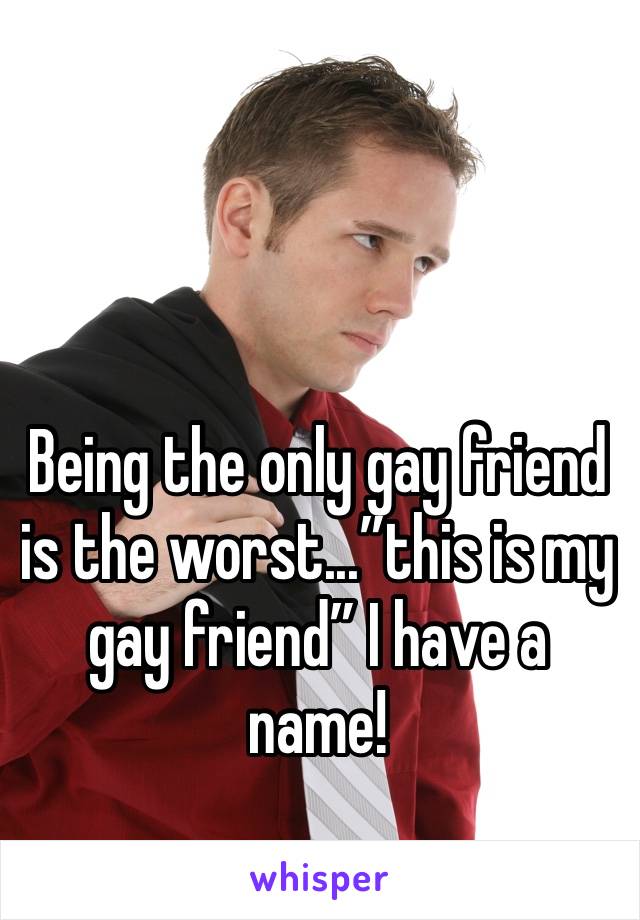 Being the only gay friend is the worst...”this is my gay friend” I have a name!