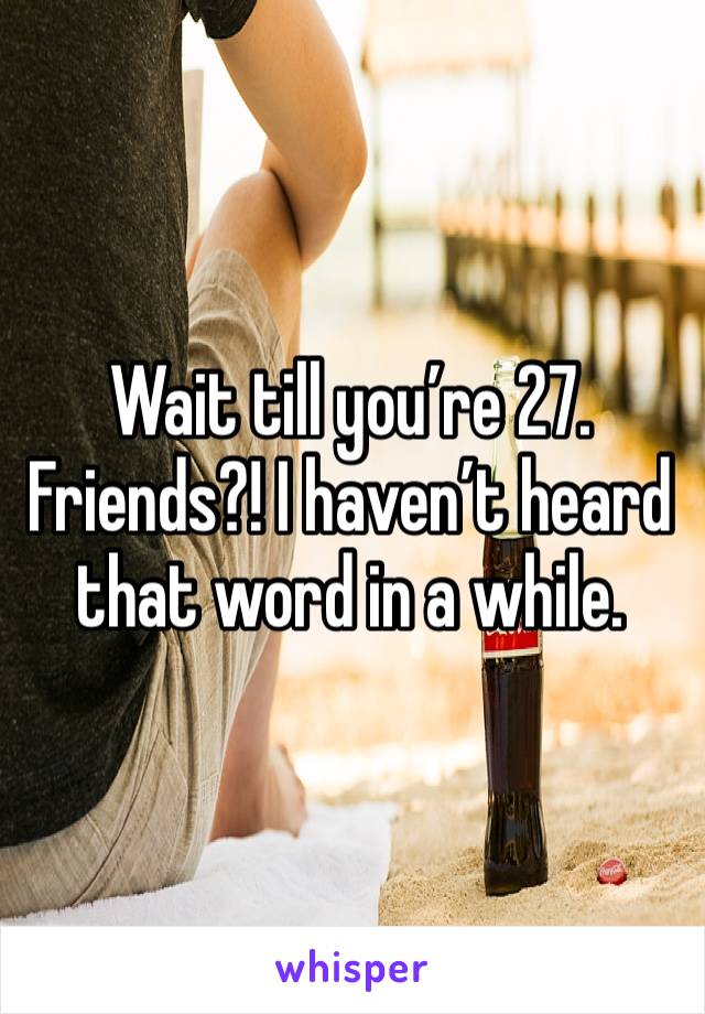 Wait till you’re 27. Friends?! I haven’t heard that word in a while.