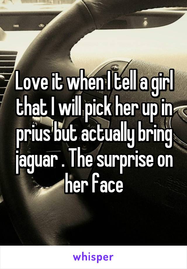 Love it when I tell a girl that I will pick her up in prius but actually bring jaguar . The surprise on her face