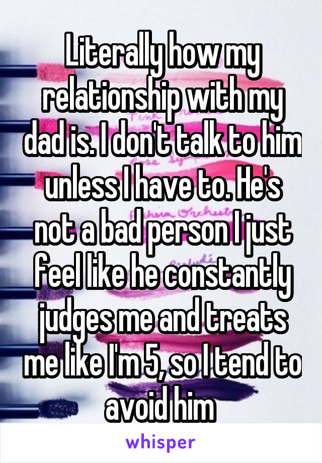 Literally how my relationship with my dad is. I don't talk to him unless I have to. He's not a bad person I just feel like he constantly judges me and treats me like I'm 5, so I tend to avoid him 