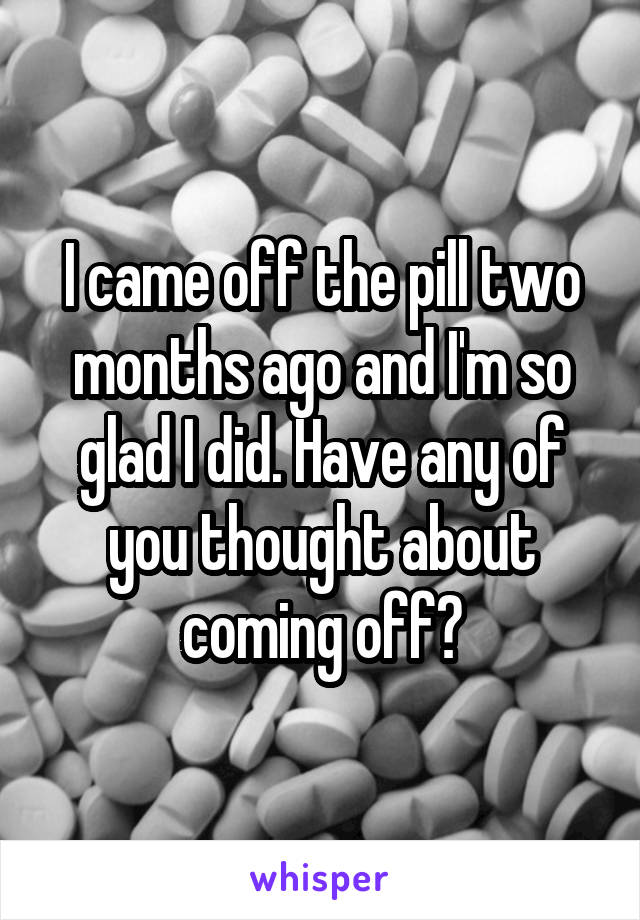 I came off the pill two months ago and I'm so glad I did. Have any of you thought about coming off?