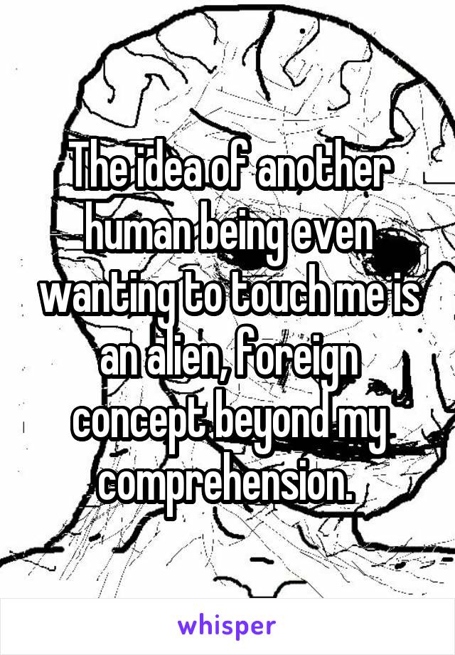 The idea of another human being even wanting to touch me is an alien, foreign concept beyond my comprehension. 