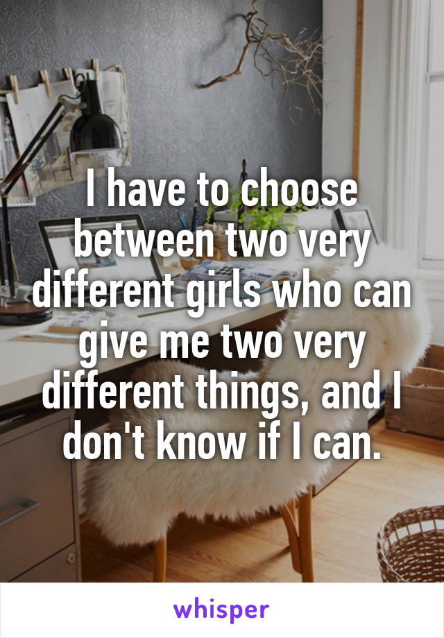 I have to choose between two very different girls who can give me two very different things, and I don't know if I can.