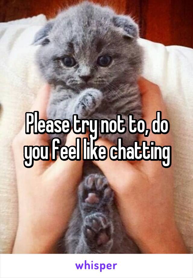 Please try not to, do you feel like chatting