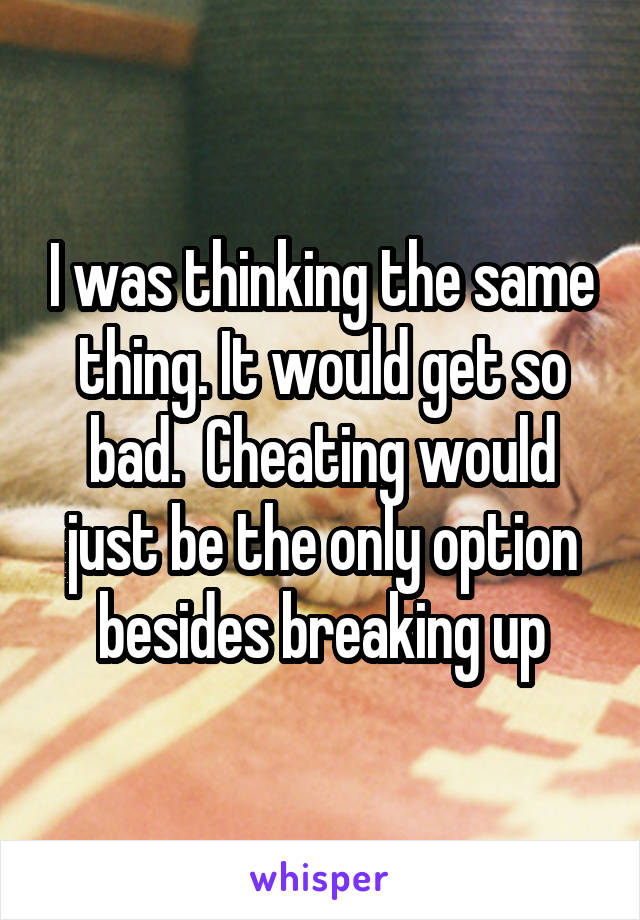 I was thinking the same thing. It would get so bad.  Cheating would just be the only option besides breaking up