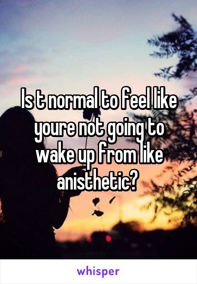 Is t normal to feel like youre not going to wake up from like anisthetic? 