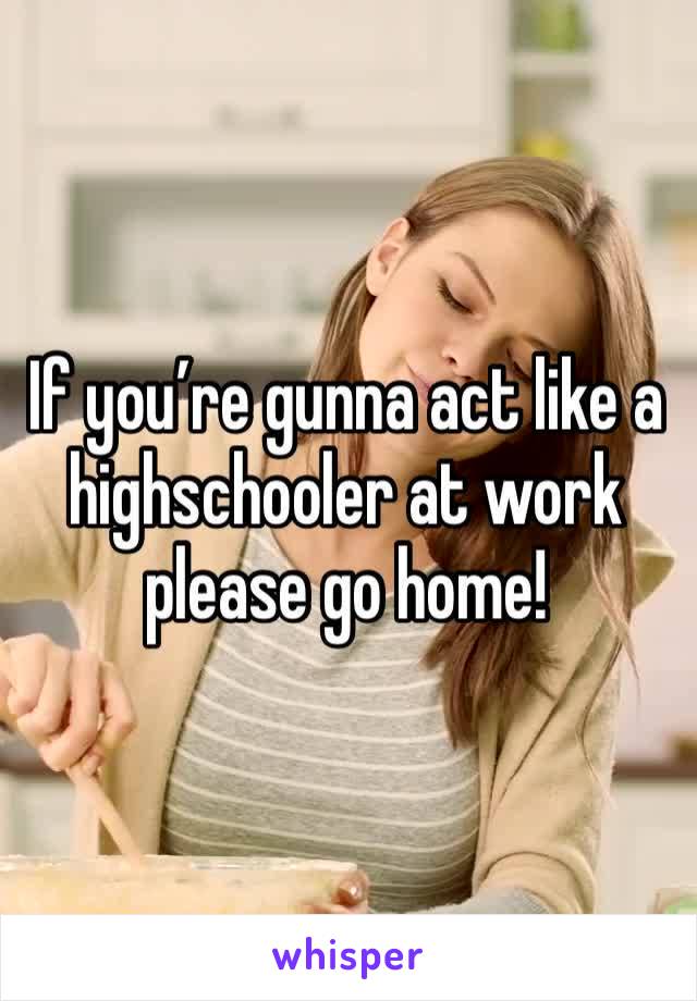 If you’re gunna act like a highschooler at work please go home! 