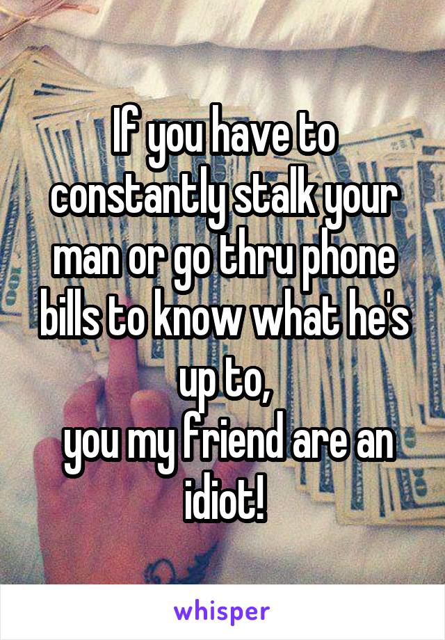 If you have to constantly stalk your man or go thru phone bills to know what he's up to,
 you my friend are an idiot!