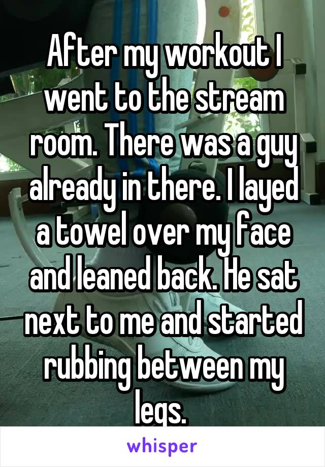 After my workout I went to the stream room. There was a guy already in there. I layed a towel over my face and leaned back. He sat next to me and started rubbing between my legs. 