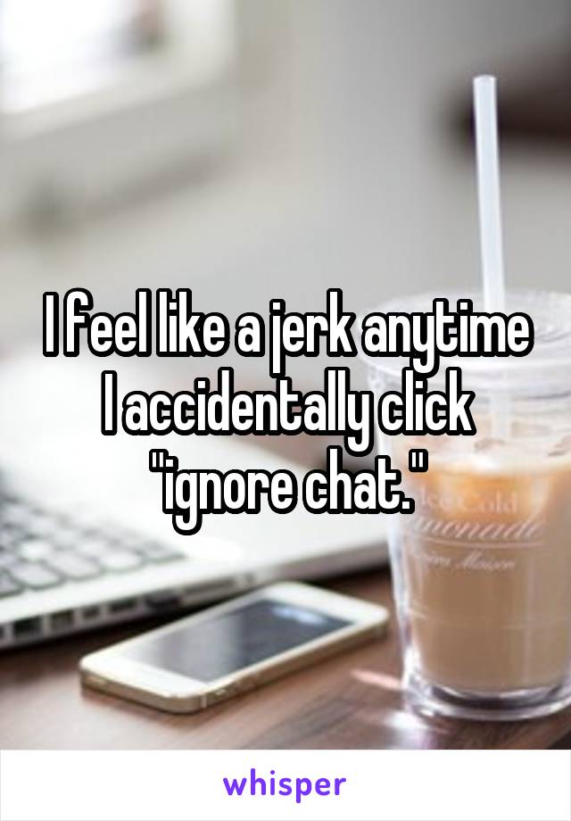 I feel like a jerk anytime I accidentally click "ignore chat."
