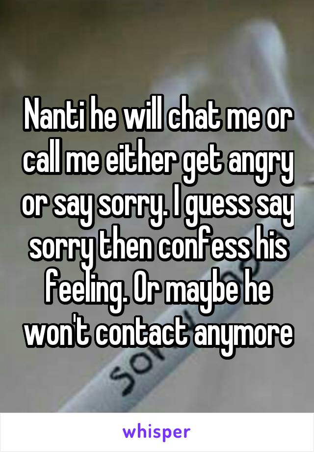 Nanti he will chat me or call me either get angry or say sorry. I guess say sorry then confess his feeling. Or maybe he won't contact anymore